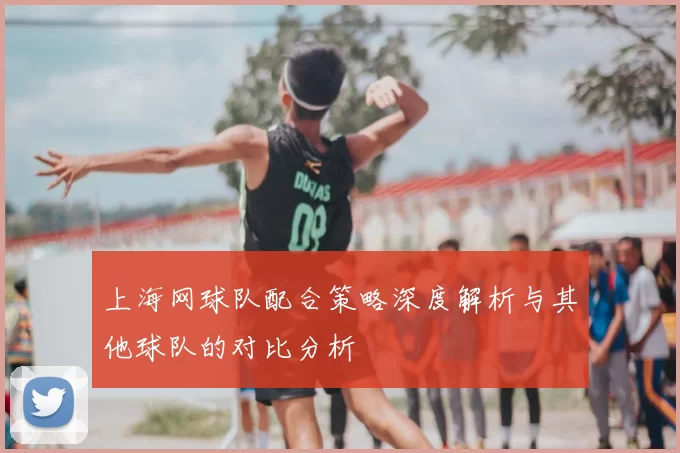 上海网球队配合策略深度解析与其他球队的对比分析