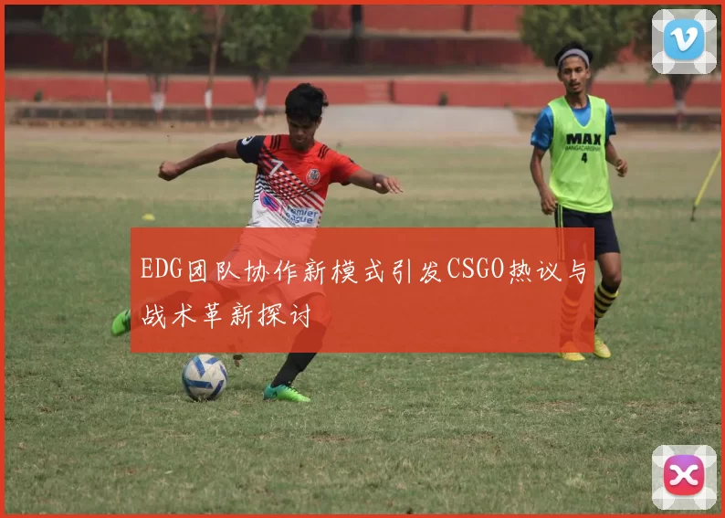 EDG团队协作新模式引发CSGO热议与战术革新探讨